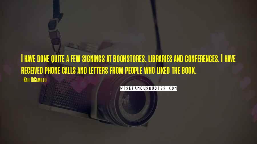 Kate DiCamillo Quotes: I have done quite a few signings at bookstores, libraries and conferences. I have received phone calls and letters from people who liked the book.