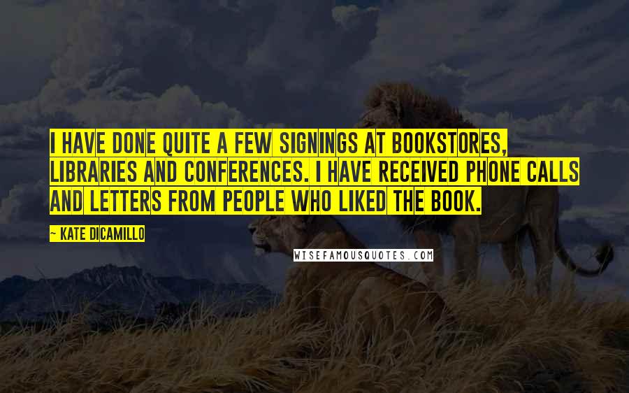 Kate DiCamillo Quotes: I have done quite a few signings at bookstores, libraries and conferences. I have received phone calls and letters from people who liked the book.