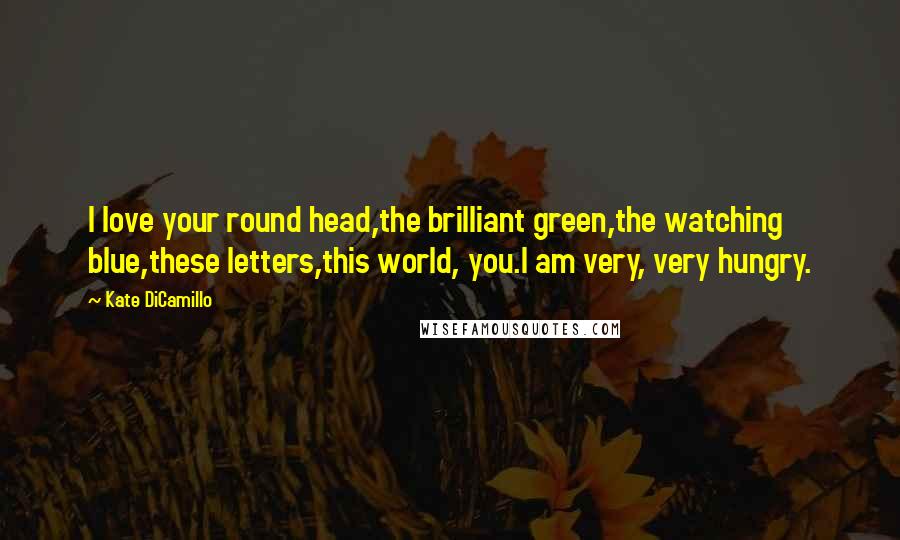 Kate DiCamillo Quotes: I love your round head,the brilliant green,the watching blue,these letters,this world, you.I am very, very hungry.