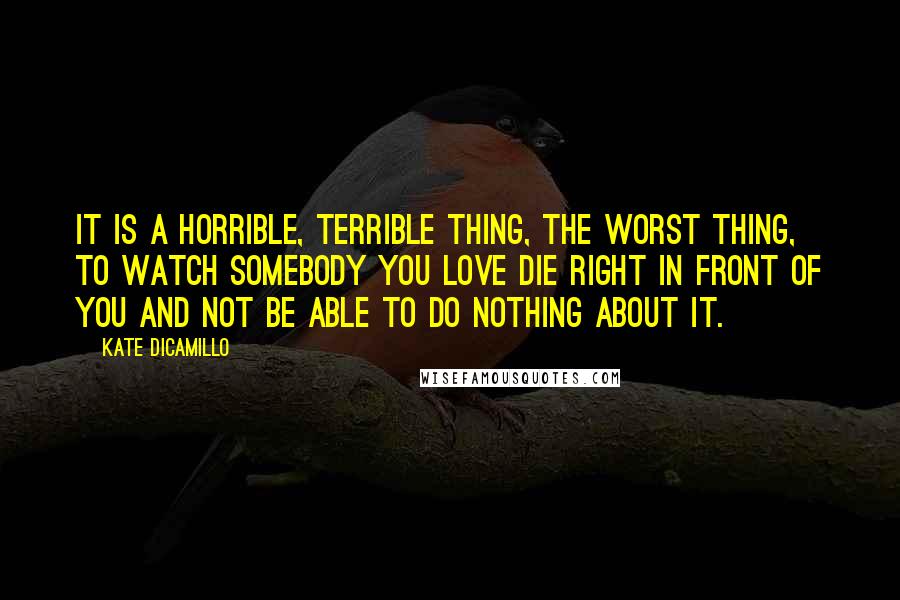 Kate DiCamillo Quotes: It is a horrible, terrible thing, the worst thing, to watch somebody you love die right in front of you and not be able to do nothing about it.