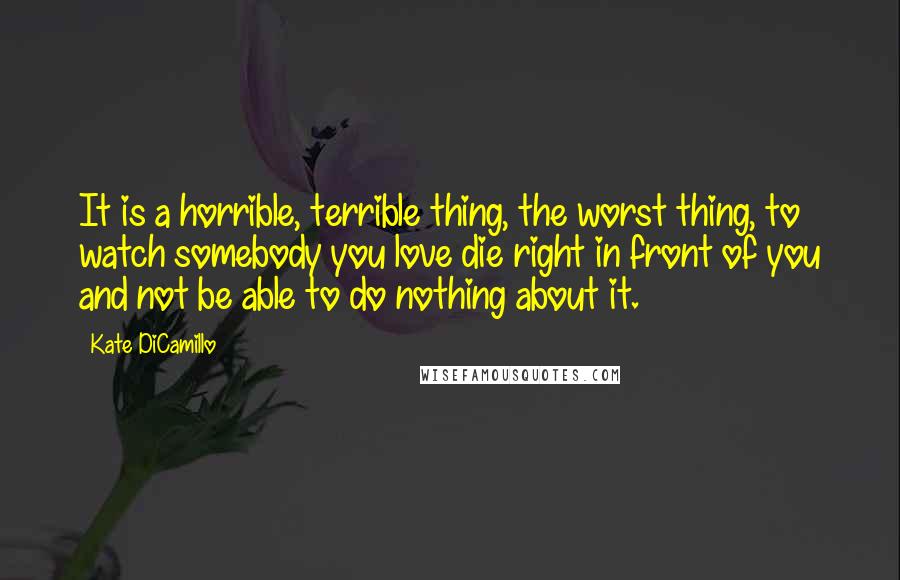 Kate DiCamillo Quotes: It is a horrible, terrible thing, the worst thing, to watch somebody you love die right in front of you and not be able to do nothing about it.