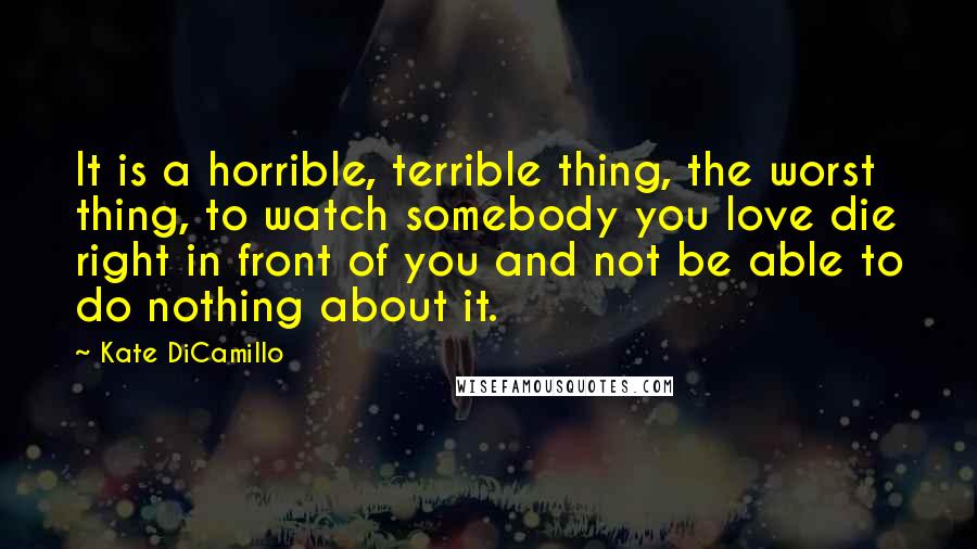Kate DiCamillo Quotes: It is a horrible, terrible thing, the worst thing, to watch somebody you love die right in front of you and not be able to do nothing about it.
