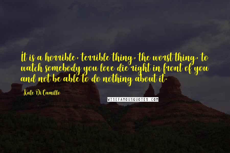 Kate DiCamillo Quotes: It is a horrible, terrible thing, the worst thing, to watch somebody you love die right in front of you and not be able to do nothing about it.