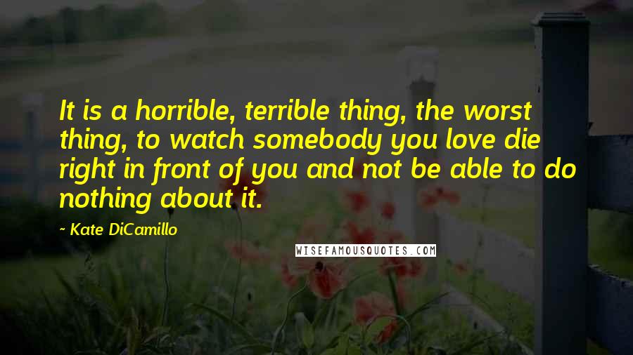 Kate DiCamillo Quotes: It is a horrible, terrible thing, the worst thing, to watch somebody you love die right in front of you and not be able to do nothing about it.