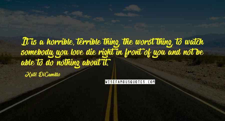 Kate DiCamillo Quotes: It is a horrible, terrible thing, the worst thing, to watch somebody you love die right in front of you and not be able to do nothing about it.