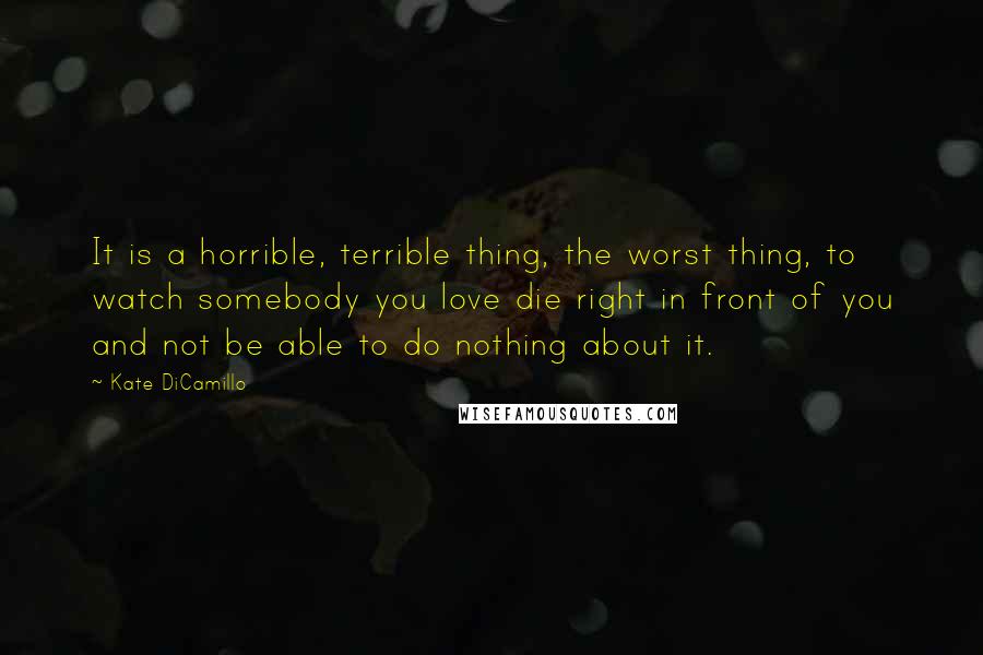 Kate DiCamillo Quotes: It is a horrible, terrible thing, the worst thing, to watch somebody you love die right in front of you and not be able to do nothing about it.