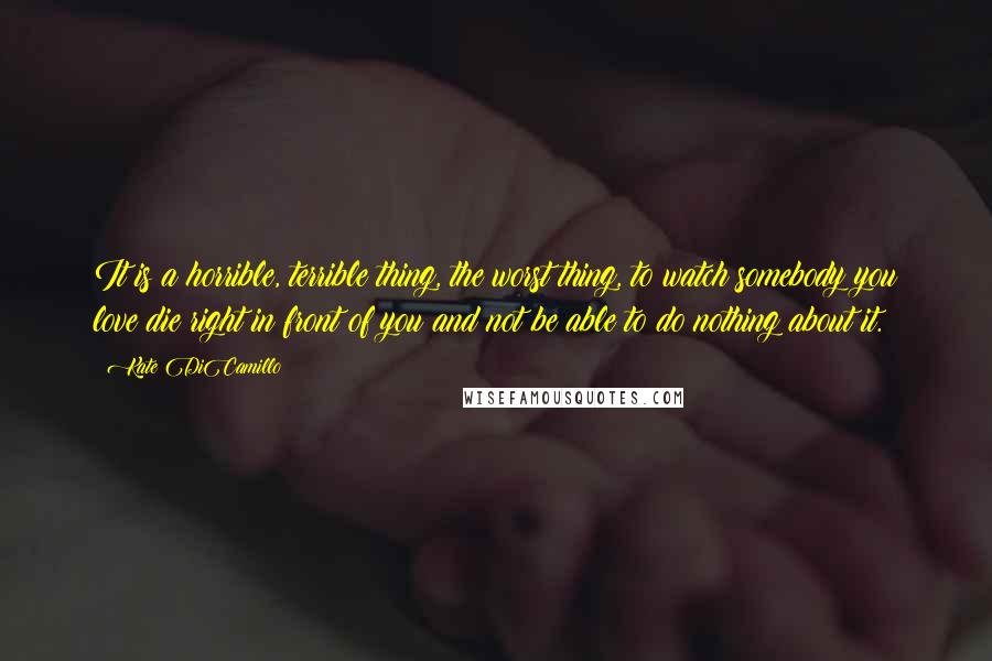 Kate DiCamillo Quotes: It is a horrible, terrible thing, the worst thing, to watch somebody you love die right in front of you and not be able to do nothing about it.