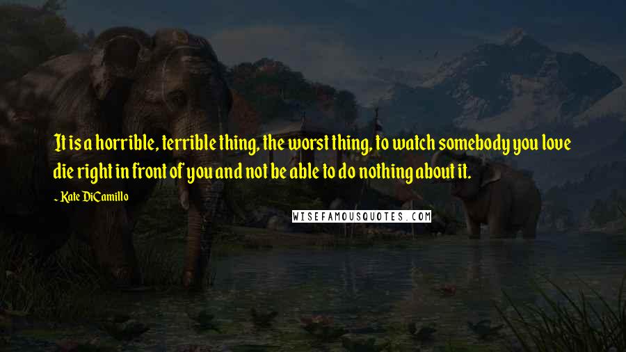 Kate DiCamillo Quotes: It is a horrible, terrible thing, the worst thing, to watch somebody you love die right in front of you and not be able to do nothing about it.