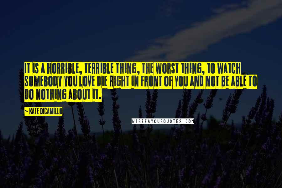 Kate DiCamillo Quotes: It is a horrible, terrible thing, the worst thing, to watch somebody you love die right in front of you and not be able to do nothing about it.