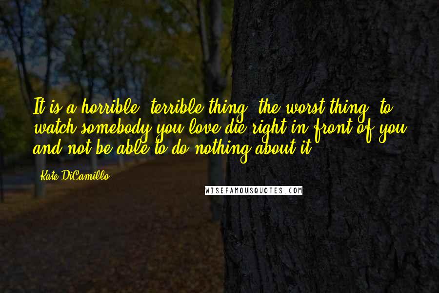 Kate DiCamillo Quotes: It is a horrible, terrible thing, the worst thing, to watch somebody you love die right in front of you and not be able to do nothing about it.