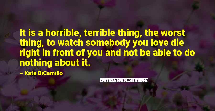 Kate DiCamillo Quotes: It is a horrible, terrible thing, the worst thing, to watch somebody you love die right in front of you and not be able to do nothing about it.