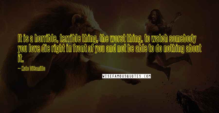 Kate DiCamillo Quotes: It is a horrible, terrible thing, the worst thing, to watch somebody you love die right in front of you and not be able to do nothing about it.