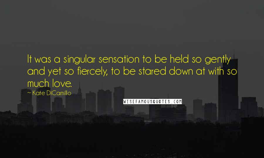 Kate DiCamillo Quotes: It was a singular sensation to be held so gently and yet so fiercely, to be stared down at with so much love.