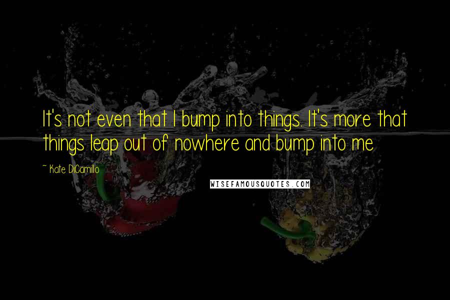 Kate DiCamillo Quotes: It's not even that I bump into things. It's more that things leap out of nowhere and bump into me