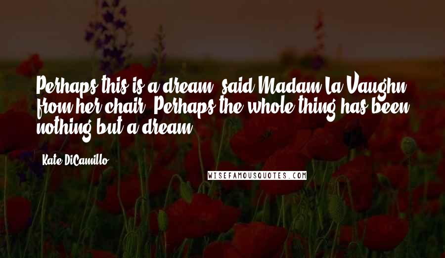 Kate DiCamillo Quotes: Perhaps this is a dream, said Madam La Vaughn from her chair. Perhaps the whole thing has been nothing but a dream.
