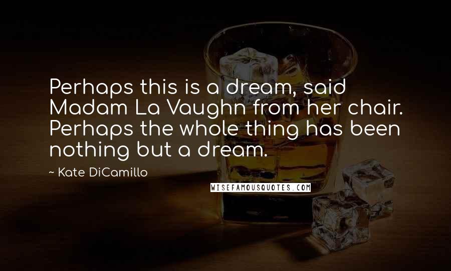 Kate DiCamillo Quotes: Perhaps this is a dream, said Madam La Vaughn from her chair. Perhaps the whole thing has been nothing but a dream.