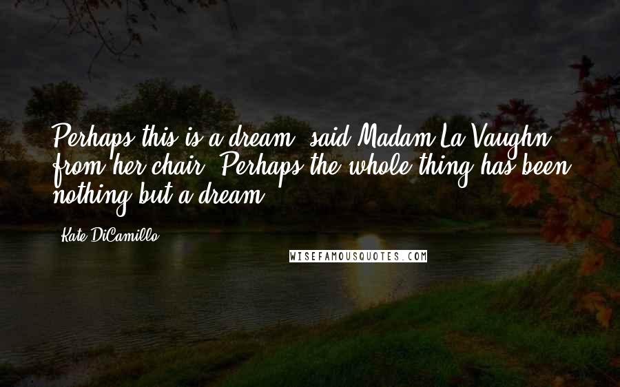 Kate DiCamillo Quotes: Perhaps this is a dream, said Madam La Vaughn from her chair. Perhaps the whole thing has been nothing but a dream.