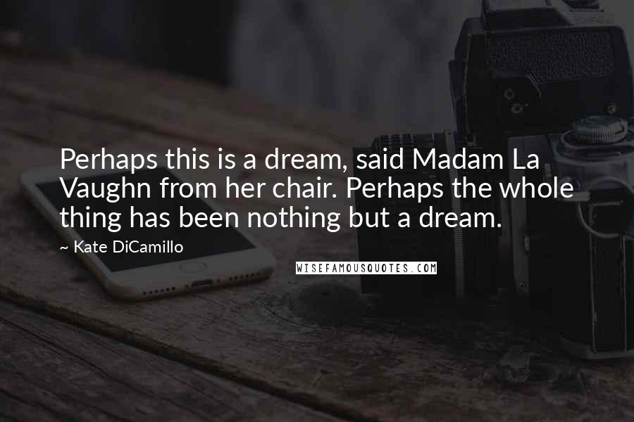 Kate DiCamillo Quotes: Perhaps this is a dream, said Madam La Vaughn from her chair. Perhaps the whole thing has been nothing but a dream.