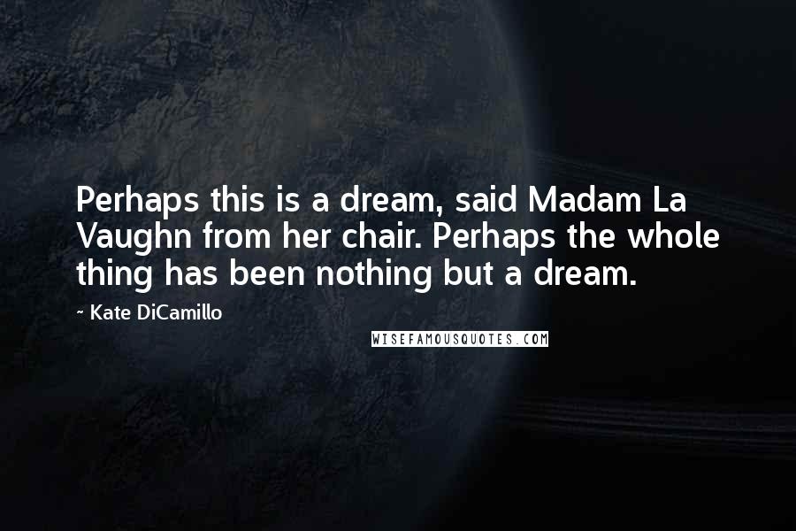 Kate DiCamillo Quotes: Perhaps this is a dream, said Madam La Vaughn from her chair. Perhaps the whole thing has been nothing but a dream.