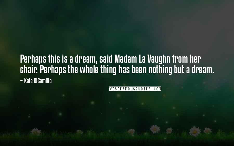 Kate DiCamillo Quotes: Perhaps this is a dream, said Madam La Vaughn from her chair. Perhaps the whole thing has been nothing but a dream.