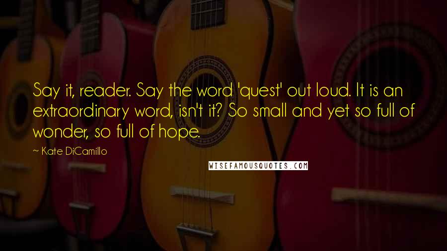 Kate DiCamillo Quotes: Say it, reader. Say the word 'quest' out loud. It is an extraordinary word, isn't it? So small and yet so full of wonder, so full of hope.