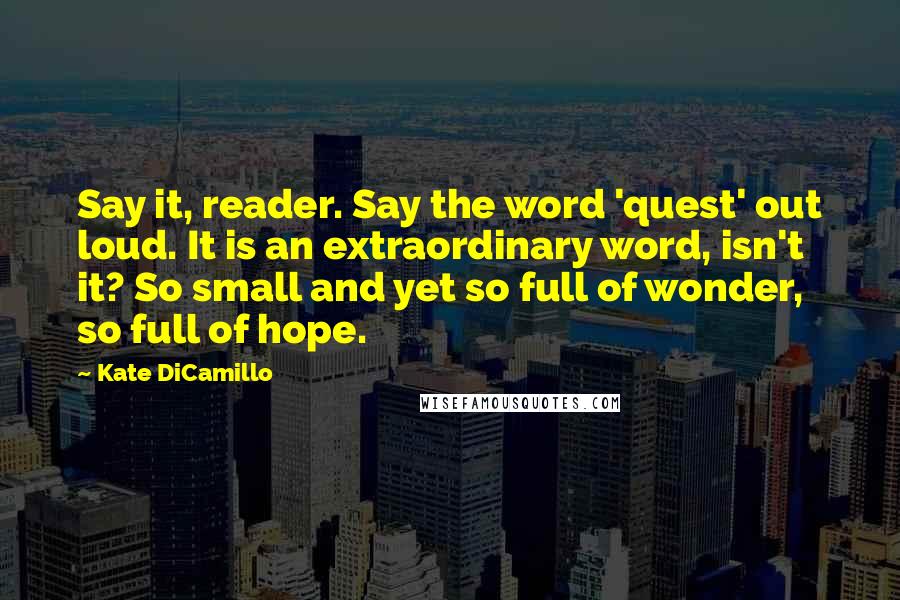Kate DiCamillo Quotes: Say it, reader. Say the word 'quest' out loud. It is an extraordinary word, isn't it? So small and yet so full of wonder, so full of hope.
