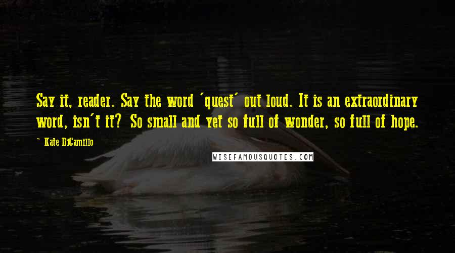 Kate DiCamillo Quotes: Say it, reader. Say the word 'quest' out loud. It is an extraordinary word, isn't it? So small and yet so full of wonder, so full of hope.