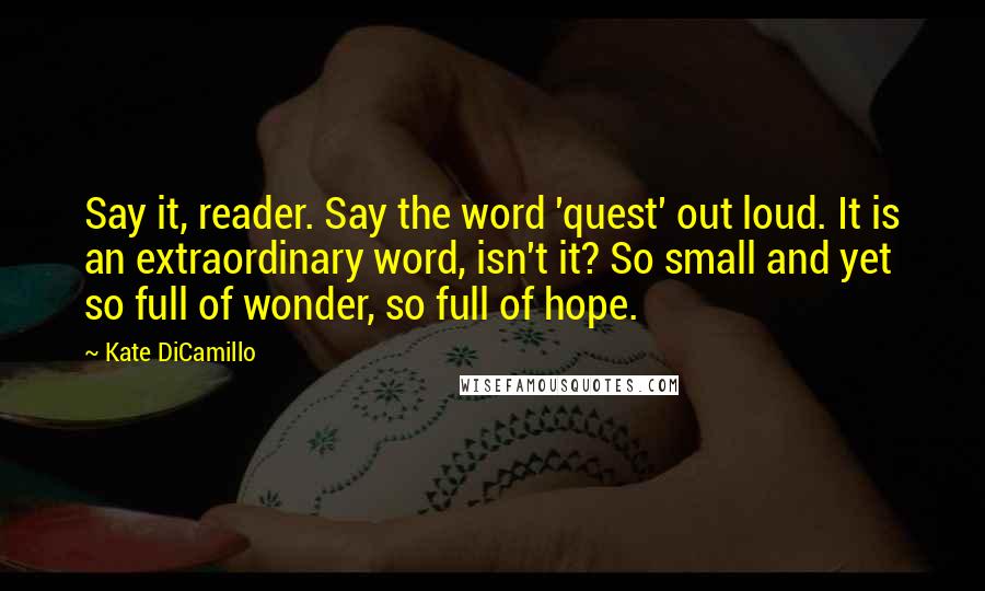 Kate DiCamillo Quotes: Say it, reader. Say the word 'quest' out loud. It is an extraordinary word, isn't it? So small and yet so full of wonder, so full of hope.