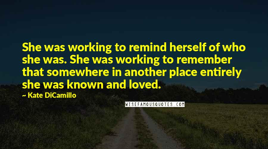 Kate DiCamillo Quotes: She was working to remind herself of who she was. She was working to remember that somewhere in another place entirely she was known and loved.