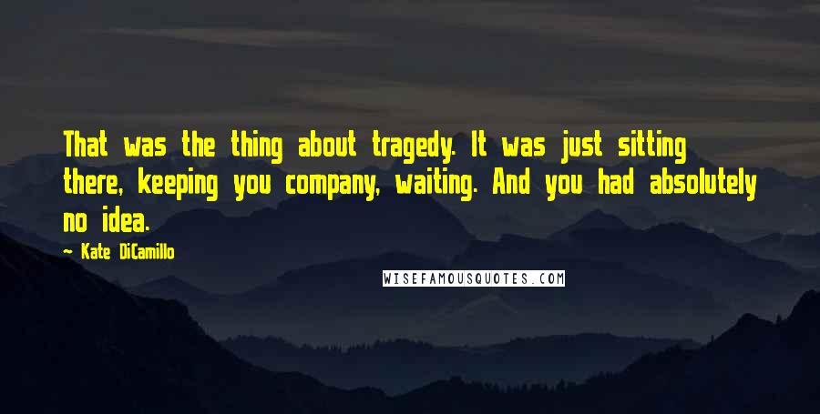 Kate DiCamillo Quotes: That was the thing about tragedy. It was just sitting there, keeping you company, waiting. And you had absolutely no idea.