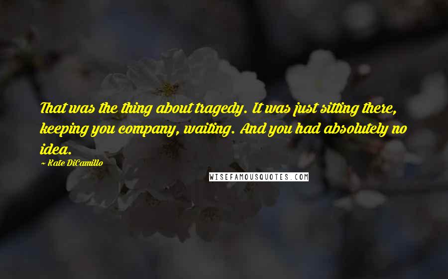 Kate DiCamillo Quotes: That was the thing about tragedy. It was just sitting there, keeping you company, waiting. And you had absolutely no idea.