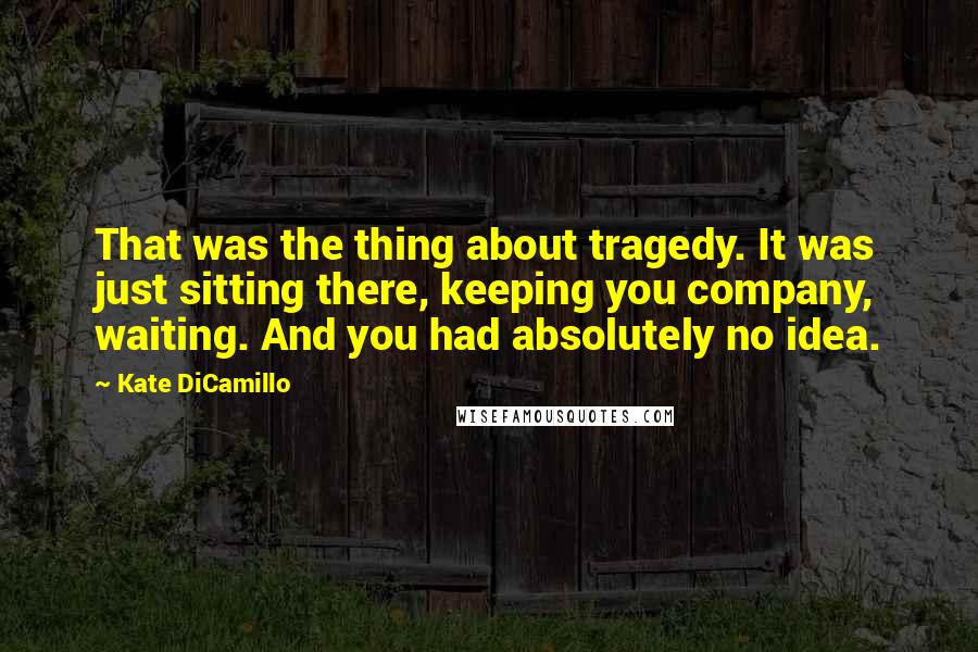 Kate DiCamillo Quotes: That was the thing about tragedy. It was just sitting there, keeping you company, waiting. And you had absolutely no idea.