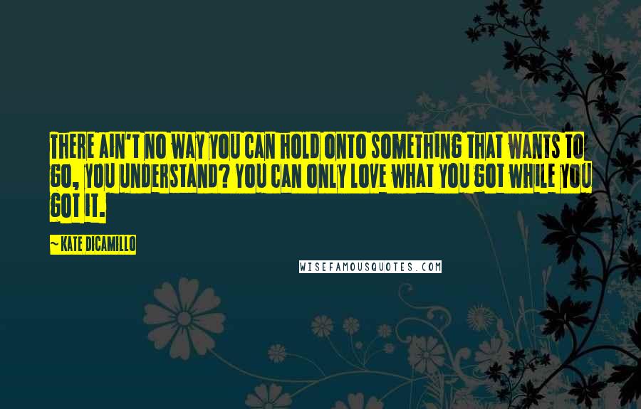Kate DiCamillo Quotes: There ain't no way you can hold onto something that wants to go, you understand? You can only love what you got while you got it.