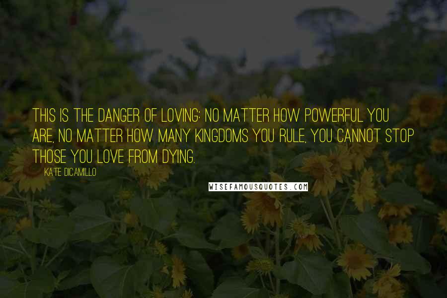 Kate DiCamillo Quotes: This is the danger of loving: No matter how powerful you are, no matter how many kingdoms you rule, you cannot stop those you love from dying.