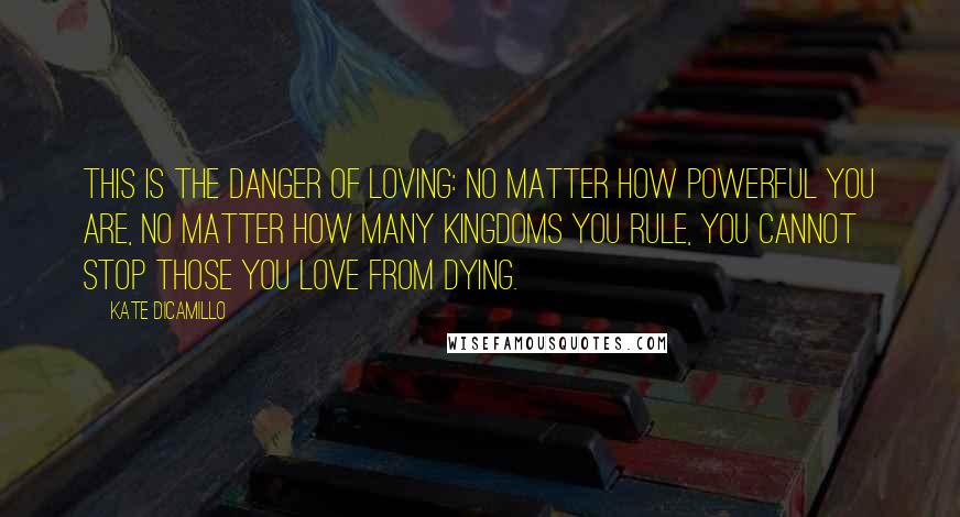 Kate DiCamillo Quotes: This is the danger of loving: No matter how powerful you are, no matter how many kingdoms you rule, you cannot stop those you love from dying.