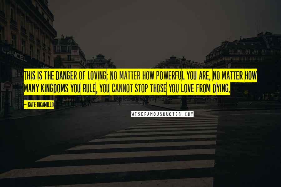 Kate DiCamillo Quotes: This is the danger of loving: No matter how powerful you are, no matter how many kingdoms you rule, you cannot stop those you love from dying.