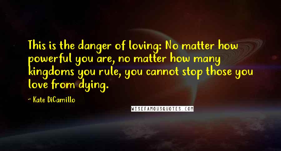 Kate DiCamillo Quotes: This is the danger of loving: No matter how powerful you are, no matter how many kingdoms you rule, you cannot stop those you love from dying.