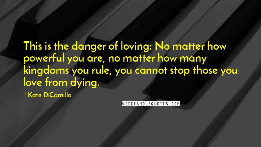 Kate DiCamillo Quotes: This is the danger of loving: No matter how powerful you are, no matter how many kingdoms you rule, you cannot stop those you love from dying.