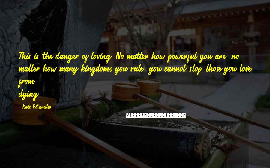 Kate DiCamillo Quotes: This is the danger of loving: No matter how powerful you are, no matter how many kingdoms you rule, you cannot stop those you love from dying.