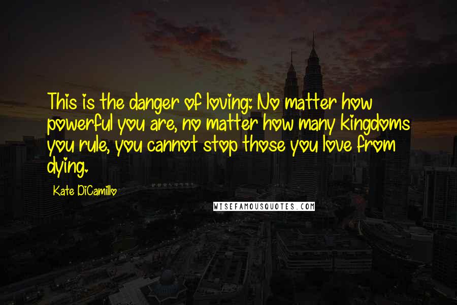 Kate DiCamillo Quotes: This is the danger of loving: No matter how powerful you are, no matter how many kingdoms you rule, you cannot stop those you love from dying.
