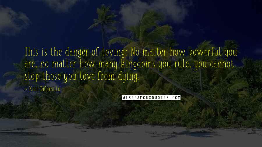 Kate DiCamillo Quotes: This is the danger of loving: No matter how powerful you are, no matter how many kingdoms you rule, you cannot stop those you love from dying.