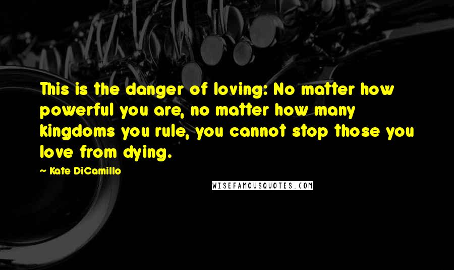 Kate DiCamillo Quotes: This is the danger of loving: No matter how powerful you are, no matter how many kingdoms you rule, you cannot stop those you love from dying.