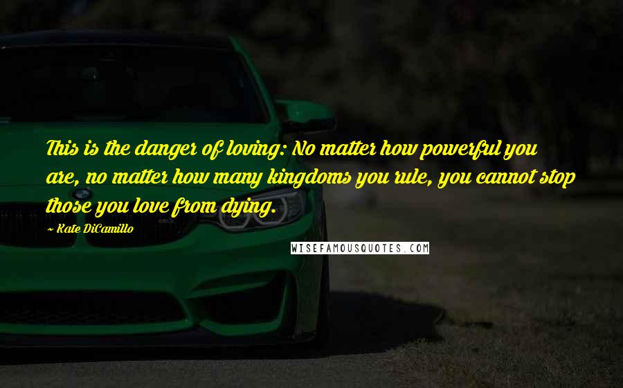 Kate DiCamillo Quotes: This is the danger of loving: No matter how powerful you are, no matter how many kingdoms you rule, you cannot stop those you love from dying.