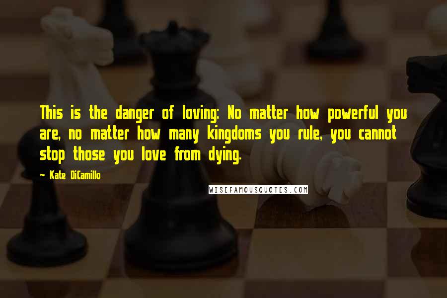 Kate DiCamillo Quotes: This is the danger of loving: No matter how powerful you are, no matter how many kingdoms you rule, you cannot stop those you love from dying.