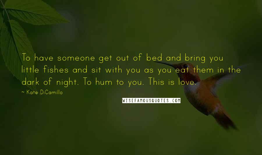 Kate DiCamillo Quotes: To have someone get out of bed and bring you little fishes and sit with you as you eat them in the dark of night. To hum to you. This is love.