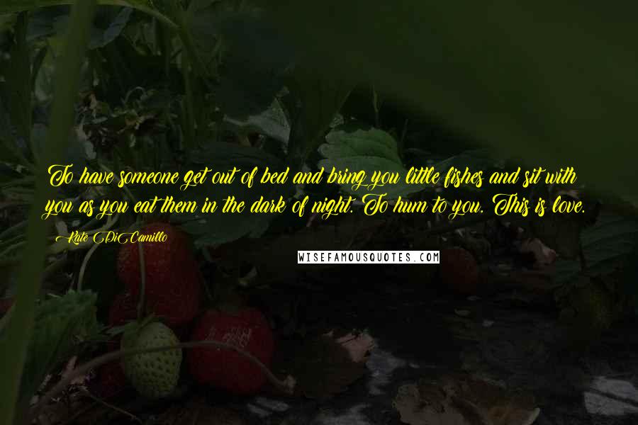 Kate DiCamillo Quotes: To have someone get out of bed and bring you little fishes and sit with you as you eat them in the dark of night. To hum to you. This is love.