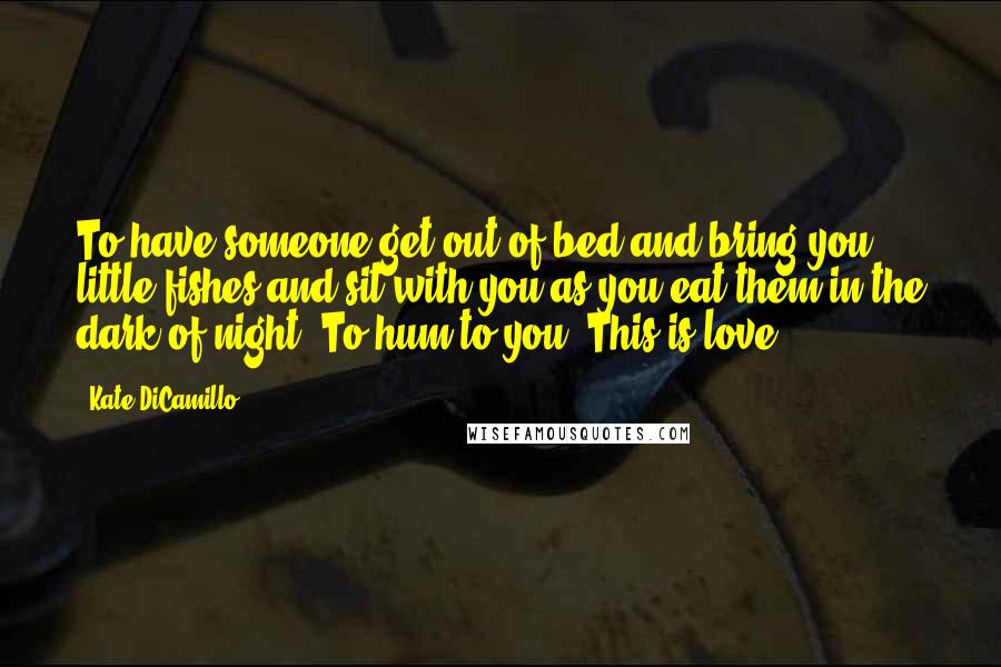 Kate DiCamillo Quotes: To have someone get out of bed and bring you little fishes and sit with you as you eat them in the dark of night. To hum to you. This is love.