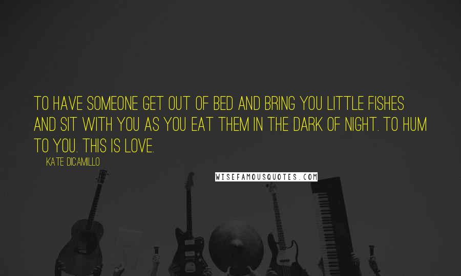 Kate DiCamillo Quotes: To have someone get out of bed and bring you little fishes and sit with you as you eat them in the dark of night. To hum to you. This is love.