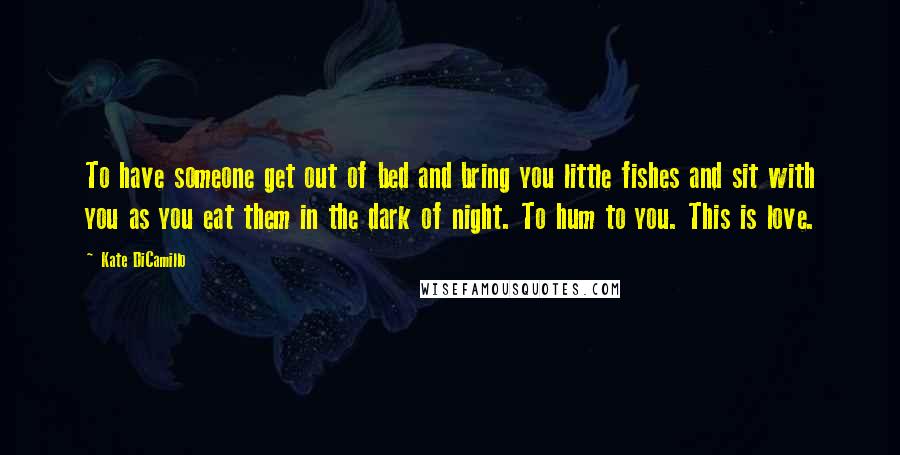 Kate DiCamillo Quotes: To have someone get out of bed and bring you little fishes and sit with you as you eat them in the dark of night. To hum to you. This is love.