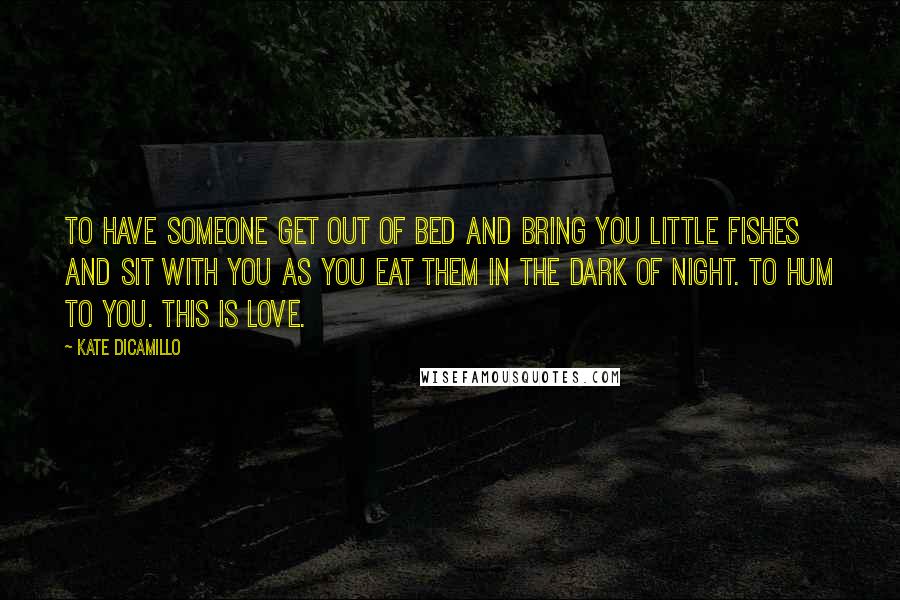 Kate DiCamillo Quotes: To have someone get out of bed and bring you little fishes and sit with you as you eat them in the dark of night. To hum to you. This is love.